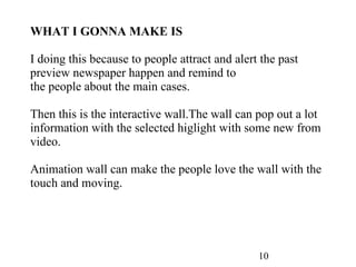 10 WHAT I GONNA MAKE IS I doing this because to people attract and alert the past preview newspaper happen and remind to the people about the main cases. Then this is the interactive wall.The wall can pop out a lot information with the selected higlight with some new from video. Animation wall can make the people love the wall with the touch and moving. 