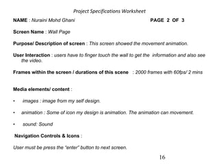 Project Specifications Worksheet   16 NAME  :  Nuraini Mohd Ghani     PAGE  2  OF  3           Screen Name  :  Wall Page    Purpose/ Description of screen  :  This screen showed the movement animation.        User Interaction  :  users have to finger touch the wall to get the  information and also see the video.        Frames within the screen / durations of this scene    :  2000 frames with 60fps/ 2 mins               Media elements/ content  :      images : image from my self design. animation   : Some of icon my design is animation. The animation can movement. sound: Sound    Navigation Controls & Icons  :  User must be press the “enter” button to next screen.                                                                                              