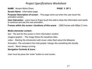 Project Specifications Worksheet   17 NAME  : Nuraini Mohd Ghani    PAGE  3  OF 3                                  Screen Name  : Information page     Purpose/ Description of screen  :  This page come out when the user touch the animation screen.         User Interaction  : users have to finger touch the wall to close the information and wants to continue and see the next animation. Frames within the screen / durations of this scene    : 2000 frames with 60fps/ 2 mins        Media elements/ content  :      text : The text for this screen is from information content. images/ graphic :  The image follow the headlines titles.     video :  Starting the introduction with music video flash about the Malaysia     Animation: The animation from that people I design like something like doodle.      sound :  Music always running. Navigation Controls & Icons  :  User must be press the “enter” button to next screen.                                                                                              