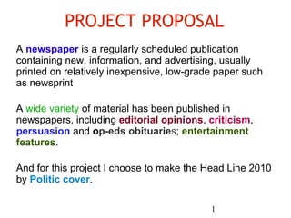 PROJECT PROPOSAL A  newspaper  is a regularly scheduled publication containing new, information, and advertising, usually printed on relatively inexpensive, low-grade paper such as newsprint A  wide variety  of material has been published in newspapers, including  editorial opinions ,  criticism ,  persuasion  and  o p-eds obituarie s ;  entertainment features . And for this project I choose to make the Head Line 2010 by  Politic cover . 1 