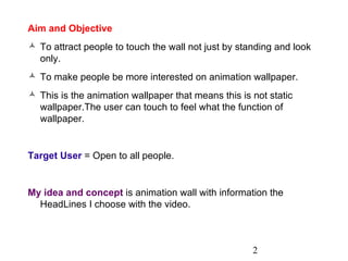 Aim and Objective To attract people to touch the wall not just by standing and look only. To make people be more interested on animation wallpaper. This is the animation wallpaper that means this is not static wallpaper.The user can touch to feel what the function of wallpaper. Target User  = Open to all people. My idea and concept  is animation wall with information the HeadLines I choose with the video. 2 