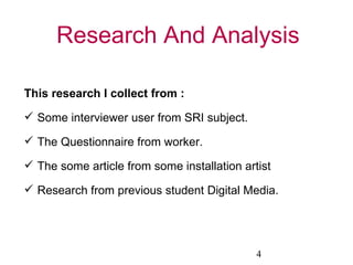 Research And Analysis This research I collect from : Some interviewer user from SRI subject. The Questionnaire from worker. The some article from some installation artist Research from previous student Digital Media. 4 