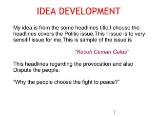 IDEA DEVELOPMENT 7 My idea is from the some headlines title.I choose the  headlines covers the Politic issue.This I issue is to very  sensitif issue for me.This is sample of the issue is  “ Kecoh Cemari Galas” This headlines regarding the provocation and also  Dispute the people. “ Why the people choose the fight to peace?” 