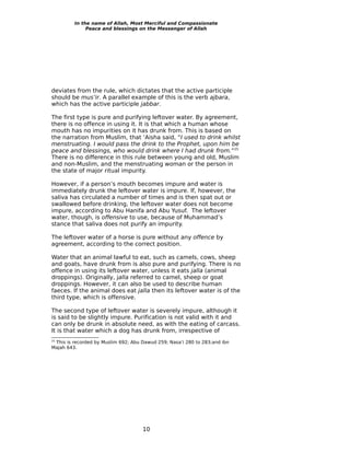 In the name of Allah, Most Merciful and Compassionate
              Peace and blessings on the Messenger of Allah




deviates from the rule, which dictates that the active participle
should be mus’ir. A parallel example of this is the verb ajbara,
which has the active participle jabbar.

The first type is pure and purifying leftover water. By agreement,
there is no offence in using it. It is that which a human whose
mouth has no impurities on it has drunk from. This is based on
the narration from Muslim, that ‘Aisha said, “I used to drink whilst
menstruating. I would pass the drink to the Prophet, upon him be
peace and blessings, who would drink where I had drunk from.”25
There is no difference in this rule between young and old, Muslim
and non-Muslim, and the menstruating woman or the person in
the state of major ritual impurity.

However, if a person’s mouth becomes impure and water is
immediately drunk the leftover water is impure. If, however, the
saliva has circulated a number of times and is then spat out or
swallowed before drinking, the leftover water does not become
impure, according to Abu Hanifa and Abu Yusuf. The leftover
water, though, is offensive to use, because of Muhammad’s
stance that saliva does not purify an impurity.

The leftover water of a horse is pure without any offence by
agreement, according to the correct position.

Water that an animal lawful to eat, such as camels, cows, sheep
and goats, have drunk from is also pure and purifying. There is no
offence in using its leftover water, unless it eats jalla (animal
droppings). Originally, jalla referred to camel, sheep or goat
droppings. However, it can also be used to describe human
faeces. If the animal does eat jalla then its leftover water is of the
third type, which is offensive.

The second type of leftover water is severely impure, although it
is said to be slightly impure. Purification is not valid with it and
can only be drunk in absolute need, as with the eating of carcass.
It is that water which a dog has drunk from, irrespective of
 This is recorded by Muslim 692; Abu Dawud 259; Nasa’i 280 to 283;and ibn
25

Majah 643.




                                     10
 