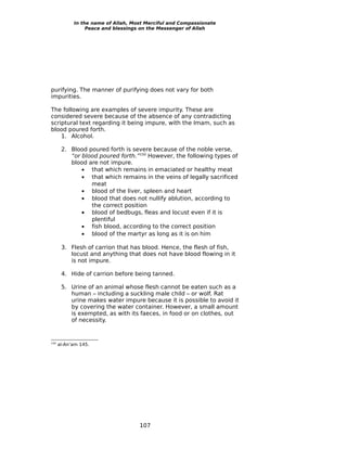 In the name of Allah, Most Merciful and Compassionate
                 Peace and blessings on the Messenger of Allah




purifying. The manner of purifying does not vary for both
impurities.

The following are examples of severe impurity. These are
considered severe because of the absence of any contradicting
scriptural text regarding it being impure, with the Imam, such as
blood poured forth.
    1. Alcohol.

       2. Blood poured forth is severe because of the noble verse,
          “or blood poured forth.”150 However, the following types of
          blood are not impure.
              • that which remains in emaciated or healthy meat
              • that which remains in the veins of legally sacrificed
                 meat
              • blood of the liver, spleen and heart
              • blood that does not nullify ablution, according to
                 the correct position
              • blood of bedbugs, fleas and locust even if it is
                 plentiful
              • fish blood, according to the correct position
              • blood of the martyr as long as it is on him

       3. Flesh of carrion that has blood. Hence, the flesh of fish,
          locust and anything that does not have blood flowing in it
          is not impure.

       4. Hide of carrion before being tanned.

       5. Urine of an animal whose flesh cannot be eaten such as a
          human – including a suckling male child – or wolf. Rat
          urine makes water impure because it is possible to avoid it
          by covering the water container. However, a small amount
          is exempted, as with its faeces, in food or on clothes, out
          of necessity.


150
      al-An’am 145.




                                    107
 