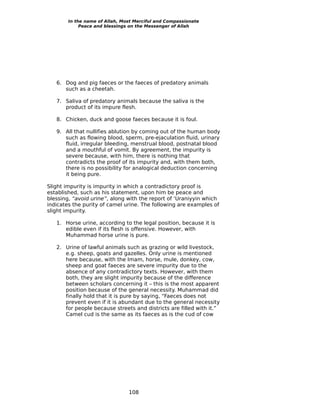 In the name of Allah, Most Merciful and Compassionate
             Peace and blessings on the Messenger of Allah




   6. Dog and pig faeces or the faeces of predatory animals
      such as a cheetah.

   7. Saliva of predatory animals because the saliva is the
      product of its impure flesh.

   8. Chicken, duck and goose faeces because it is foul.

   9. All that nullifies ablution by coming out of the human body
      such as flowing blood, sperm, pre-ejaculation fluid, urinary
      fluid, irregular bleeding, menstrual blood, postnatal blood
      and a mouthful of vomit. By agreement, the impurity is
      severe because, with him, there is nothing that
      contradicts the proof of its impurity and, with them both,
      there is no possibility for analogical deduction concerning
      it being pure.

Slight impurity is impurity in which a contradictory proof is
established, such as his statement, upon him be peace and
blessing, “avoid urine”, along with the report of ‘Uraniyyin which
indicates the purity of camel urine. The following are examples of
slight impurity.

   1. Horse urine, according to the legal position, because it is
      edible even if its flesh is offensive. However, with
      Muhammad horse urine is pure.

   2. Urine of lawful animals such as grazing or wild livestock,
      e.g. sheep, goats and gazelles. Only urine is mentioned
      here because, with the Imam, horse, mule, donkey, cow,
      sheep and goat faeces are severe impurity due to the
      absence of any contradictory texts. However, with them
      both, they are slight impurity because of the difference
      between scholars concerning it – this is the most apparent
      position because of the general necessity. Muhammad did
      finally hold that it is pure by saying, “Faeces does not
      prevent even if it is abundant due to the general necessity
      for people because streets and districts are filled with it.”
      Camel cud is the same as its faeces as is the cud of cow




                                108
 