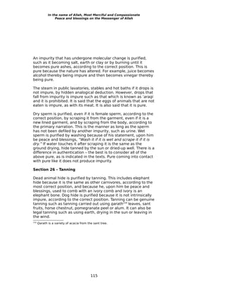 In the name of Allah, Most Merciful and Compassionate
                  Peace and blessings on the Messenger of Allah




An impurity that has undergone molecular change is purified,
such as it becoming salt, earth or clay or by burning until it
becomes pure ashes, according to the correct position. This is
pure because the nature has altered. For example, juice becomes
alcohol thereby being impure and then becomes vinegar thereby
being pure.

The steam in public lavatories, stables and hot baths if it drops is
not impure, by hidden analogical deduction. However, drops that
fall from impurity is impure such as that which is known as ‘araqi
and it is prohibited. It is said that the eggs of animals that are not
eaten is impure, as with its meat. It is also said that it is pure.

Dry sperm is purified, even if it is female sperm, according to the
correct position, by scraping it from the garment, even if it is a
new lined garment, and by scraping from the body, according to
the primary narration. This is the manner as long as the sperm
has not been defiled by another impurity, such as urine. Wet
sperm is purified by washing because of his statement, upon him
be peace and blessings, “Wash it if it is wet and scrape it if it is
dry.” If water touches it after scraping it is the same as the
ground drying, hide tanned by the sun or dried-up well. There is a
difference in authentication – the best is to consider all of the
above pure, as is indicated in the texts. Pure coming into contact
with pure like it does not produce impurity.

Section 26 - Tanning

Dead animal hide is purified by tanning. This includes elephant
hide because it is the same as other carnivores, according to the
most correct position, and because he, upon him be peace and
blessings, used to comb with an ivory comb and ivory is an
elephant bone. Dog hide is purified because it is not intrinsically
impure, according to the correct position. Tanning can be genuine
tanning such as tanning carried out using qarath154 leaves, sant
fruits, horse chestnut, pomegranate peel or alum. It can also be
legal tanning such as using earth, drying in the sun or leaving in
the wind.
154
      Qarath is a variety of acacia from the sant tree.




                                           115
 