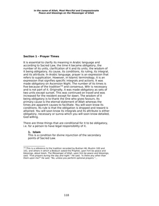 In the name of Allah, Most Merciful and Compassionate
               Peace and blessings on the Messenger of Allah




Section 1 - Prayer Times

It is essential to clarify its meaning in Arabic language and
according to Sacred Law, the time it became obligatory, the
number of its units, clarification of it and its units, the wisdom of
it being obligatory, its cause, its conditions, its ruling, its integral,
and its attribute. In Arabic language, prayer is an expression that
refers to supplication. However, in Islamic terminology, it is an
expression that signifies specific integrals and actions. It was
made obligatory on Ascension Night. The number of its times is
five because of the tradition159 and consensus. Witr is necessary
and is not part of it. Originally, it was made obligatory as sets of
two units except sunset. This was continued on travel and was
increased for the resident except for dawn. The wisdom of it
being obligatory is to thank the One who gives favours. Its
primary cause is the eternal statement of Allah whereas the
times are apparent causes to facilitate. You will soon know its
conditions. Its rule is that the obligation is dropped and reward is
attained. You will soon know its integrals and its attribute is either
obligatory, necessary or sunna which you will soon know detailed,
God willing.

There are three things that are conditional for it to be obligatory,
i.e. for a person to have legal responsibility of it.

      1. Islam
      This is a condition for divine injunction of the secondary
      points of Sacred Law.


159
   This is a reference to the tradition recorded by Bukhari 46; Muslim 100 and
101; and others in which a Bedouin asked the Prophet, upon him be peace and
blessings, about Islam. The Messenger of Allah, upon him be peace and blessings,
said, “Five prayers during the day and night.” He said, “Is there any other than
them upon me?” He said, “No, unless you perform optional prayers.”…




                                     118
 