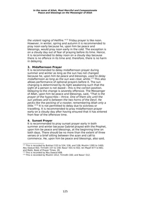 In the name of Allah, Most Merciful and Compassionate
               Peace and blessings on the Messenger of Allah




      the violent raging of Hellfire.”172 Friday prayer is like noon.
      However, in winter, spring and autumn it is recommended to
      pray noon early because he, upon him be peace and
      blessings, would pray noon early in the cold. The exception is
      on a cloudy day out of fear of praying before its time. Hence,
      it is recommended to delay noon on a cloudy day because
      there is no offence in its time and, therefore, there is no harm
      in delaying.

      3. Midafternoon Prayer
      It is recommended to delay midafternoon prayer during
      summer and winter as long as the sun has not changed
      because he, upon him be peace and blessings, used to delay
      midafternoon as long as the sun was clear, white.173 This also
      allows performance of optional prayers before it. The sun
      changing is determined by its light weakening such that the
      sight of a person is not dazed – this is the correct position.
      Delaying to the change is severely offensive. The Messenger
      of Allah, upon him be peace and blessings, said, “That is the
      prayer of the hypocrites – thrice. One of them sits until the
      sun yellows and is between the two horns of the Devil. He
      pecks like the pecking of a rooster, remembering Allah only a
      little.”174 It is not permitted to delay due to sickness or
      travelling. It is recommended to pray midafternoon prayer
      early on a cloudy day after having ensured that it has entered
      from fear of the offensive time.

      4. Sunset Prayer
      It is recommended to pray sunset prayer early in both
      summer and winter because Gabriel prayed with the Prophet,
      upon him be peace and blessings, at the beginning time on
      both days. There should be no more than the extent of three
      verses or a brief sitting between the azan and call to
      commence. He, upon him be peace and blessings, also said,

172
    This is recorded by Bukhari 533 to 534, 536, and 538; Muslim 1395 to 1400;
Abu Dawud 402; Tirmidhi 157 to 158; Nasa’i 501 to 502; ibn Majah 677 to 681;
and Malik, Book of Prayer Times, 28.
173
    This is recorded by Abu Dawud 408.
174
    This is recorded by Muslim 1412; Tirmidhi 160; and Nasa’i 512.




                                      125
 