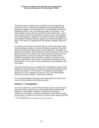 In the name of Allah, Most Merciful and Compassionate
                 Peace and blessings on the Messenger of Allah




The fourth type is water that is doubtful in being regarded as
purifying. Thus, it cannot be regarded as being purifying with
certainty. However, at the same time, the possibility cannot be
rejected outright. This is the leftover water of a donkey – the
word donkey can be used for both the male and female – and a
mule, whose mother is a donkey. Its saliva is pure, according to
the correct position. However, the doubt is due to the apparent
contradiction between the two reports on the permissibility of its
flesh. The mule is an offspring of the donkey, thereby taking its
rule.

If a person in the state of ritual impurity cannot find water other
than the leftover water of a mule or donkey, ablution should be
performed with the water along with dry ablution. The best is to
perform the ablution first, because of Zufar’s position that it must
performed first. The safest is to make intention, because of the
disagreement over the necessity of making intention when
performing ablution with the leftover water of a donkey. Then
prayer is performed. The prayer is valid with certainty because
the ablution, if it is valid, is not harmed by the dry ablution, and
vice versa.

The claim of some of our scholars that “the leftover water of the
stallion is impure because it smells urine thereby causing its lips
to become impure” is not correct. It is based on speculation,
because it is not a regular occurrence. Thus, this speculation
does not have any affect in removing certainty.

It is recommended to wash the limbs afterwards to remove the
traces of the doubtful and offensive water.

Section 3 - Investigation31

If a set of containers, most of them being pure but some impure,
become mixed, a person must investigate before performing
ablution or ritual bath. However, if the pure and impure
containers are equal in number dry ablution must be performed.
In this case, it is best to mix them or to pour them away and then
31
     The investigation here is to determine pure from impure.




                                          13
 