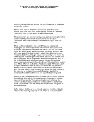 In the name of Allah, Most Merciful and Compassionate
             Peace and blessings on the Messenger of Allah




perform the dry ablution. By this, the purifying water is no longer
present for certain.

If three men were to find three containers, one of which is
impure, and each one, after investigating, arrives at a different
conclusion, their prayer would be valid individually.

If the containers are predominantly pure, before drinking from the
containers the person must investigate to find the pure
containers. Here, the minority is treated as though it does not
exist.

If two containers become mixed and the person does not
investigate but instead performs ablution with both containers,
praying is valid as long two separate places, and not the same
place, are wiped when wiping the head. If the first ablution was
with pure water the ritual impurity would have been removed.
The second ablution, though, would subsequently have made the
limbs impure. This though is immaterial because the person who
has no purifying water prays even with impurity present. But, if
the first ablution was with impure water the second ablution
would cleanse the impurity from the limbs. This would only be the
case if two different parts of the head are wiped. If the same part
is wiped with both waters it would be valid if the first ablution
was with the pure water, but invalid if the second ablution was
with the pure water – here, the wetness would become impure at
the moment of contact. Hence, out of caution, due to the
presence of doubt the ablution is not regarded as being valid.

If most of the containers are impure investigation is only required
for drinking. Here, all of the containers are regarded as impure,
based on the majority. Thus, according to most scholars, the
containers should be poured away and dry ablution performed.
Imam Tahawi holds that the water should be mixed and given to
animals to drink.

As for clothes that have been mixed, a person must investigate
whether the majority are pure or not. There is no substitute for




                                 14
 