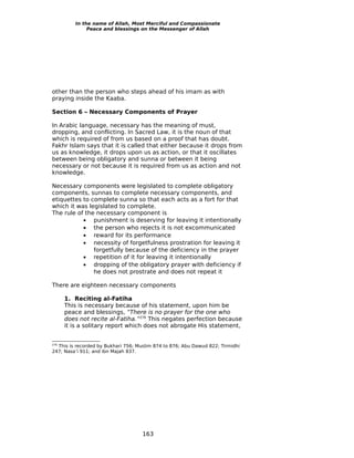 In the name of Allah, Most Merciful and Compassionate
              Peace and blessings on the Messenger of Allah




other than the person who steps ahead of his imam as with
praying inside the Kaaba.

Section 6 – Necessary Components of Prayer

In Arabic language, necessary has the meaning of must,
dropping, and conflicting. In Sacred Law, it is the noun of that
which is required of from us based on a proof that has doubt.
Fakhr Islam says that it is called that either because it drops from
us as knowledge, it drops upon us as action, or that it oscillates
between being obligatory and sunna or between it being
necessary or not because it is required from us as action and not
knowledge.

Necessary components were legislated to complete obligatory
components, sunnas to complete necessary components, and
etiquettes to complete sunna so that each acts as a fort for that
which it was legislated to complete.
The rule of the necessary component is
           • punishment is deserving for leaving it intentionally
           • the person who rejects it is not excommunicated
           • reward for its performance
           • necessity of forgetfulness prostration for leaving it
               forgetfully because of the deficiency in the prayer
           • repetition of it for leaving it intentionally
           • dropping of the obligatory prayer with deficiency if
               he does not prostrate and does not repeat it

There are eighteen necessary components

      1. Reciting al-Fatiha
      This is necessary because of his statement, upon him be
      peace and blessings, “There is no prayer for the one who
      does not recite al-Fatiha.”276 This negates perfection because
      it is a solitary report which does not abrogate His statement,


  This is recorded by Bukhari 756; Muslim 874 to 876; Abu Dawud 822; Tirmidhi
276

247; Nasa’i 911; and ibn Majah 837.




                                     163
 