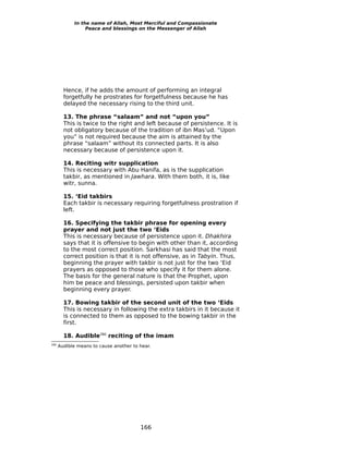 In the name of Allah, Most Merciful and Compassionate
                 Peace and blessings on the Messenger of Allah




        Hence, if he adds the amount of performing an integral
        forgetfully he prostrates for forgetfulness because he has
        delayed the necessary rising to the third unit.

        13. The phrase “salaam” and not “upon you”
        This is twice to the right and left because of persistence. It is
        not obligatory because of the tradition of ibn Mas’ud. “Upon
        you” is not required because the aim is attained by the
        phrase “salaam” without its connected parts. It is also
        necessary because of persistence upon it.

        14. Reciting witr supplication
        This is necessary with Abu Hanifa, as is the supplication
        takbir, as mentioned in Jawhara. With them both, it is, like
        witr, sunna.

        15. ‘Eid takbirs
        Each takbir is necessary requiring forgetfulness prostration if
        left.

        16. Specifying the takbir phrase for opening every
        prayer and not just the two ‘Eids
        This is necessary because of persistence upon it. Dhakhira
        says that it is offensive to begin with other than it, according
        to the most correct position. Sarkhasi has said that the most
        correct position is that it is not offensive, as in Tabyin. Thus,
        beginning the prayer with takbir is not just for the two ‘Eid
        prayers as opposed to those who specify it for them alone.
        The basis for the general nature is that the Prophet, upon
        him be peace and blessings, persisted upon takbir when
        beginning every prayer.

        17. Bowing takbir of the second unit of the two ‘Eids
        This is necessary in following the extra takbirs in it because it
        is connected to them as opposed to the bowing takbir in the
        first.

        18. Audible280 reciting of the imam
280
      Audible means to cause another to hear.




                                        166
 