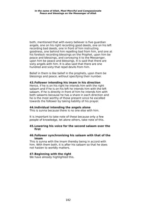 In the name of Allah, Most Merciful and Compassionate
        Peace and blessings on the Messenger of Allah




both, mentioned that with every believer is five guardian
angels, one on his right recording good deeds, one on his left
recording bad deeds, one in front of him instructing
goodness, one behind him repelling bad from him, and one at
his forelock recording blessings on the Prophet, upon him be
peace and blessings, and conveying it to the Messenger,
upon him be peace and blessings. It is said that there are
sixty angels with him. It is also said that there are one
hundred and sixty that repel devils from him.

Belief in them is like belief in the prophets, upon them be
blessings and peace, without specifying their number.

43.Follower intending his imam in his direction
Hence, if he is on his right he intends him with the right
salaam and if he is on his left he intends him with the left
salaam. If he is directly in front of him he intends him with
both salaams because he has a share in each direction and
he is the most worthy of those present since he excelled
towards the follower by taking liability of his prayer.

44.Individual intending the angels alone
This is sunna because there is no one else with him.

It is important to take note of these because only a few
people of knowledge, let alone others, take note of this.

45.Lowering his voice for the second salaam over the
   first

46.Follower synchronising his salaam with that of the
    imam
This is sunna with the Imam thereby being in accord with
him. With them both, it is after his salaam so that he does
not hasten to worldly matters.

47.Beginning with the right
We have already highlighted this.




                           182
 