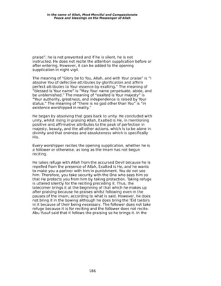 In the name of Allah, Most Merciful and Compassionate
             Peace and blessings on the Messenger of Allah




praise”, he is not prevented and if he is silent, he is not
instructed. He does not recite the attention supplication before or
after entering. However, it can be added to the opening
supplication in night vigil.

The meaning of “Glory be to You, Allah, and with Your praise” is “I
absolve You of defective attributes by glorification and affirm
perfect attributes to Your essence by exalting.” The meaning of
“blessed is Your name” is “May Your name perpetuate, abide, and
be unblemished.” The meaning of “exalted is Your majesty” is
“Your authority, greatness, and independence is raised by Your
status.” The meaning of “there is no god other than You” is “in
existence worshipped in reality.”

He began by absolving that goes back to unity. He concluded with
unity, whilst rising in praising Allah, Exalted is He, in mentioning
positive and affirmative attributes to the peak of perfection in
majesty, beauty, and the all other actions, which is to be alone in
divinity and that oneness and absoluteness which is specifically
His.

Every worshipper recites the opening supplication, whether he is
a follower or otherwise, as long as the Imam has not begun
reciting.

He takes refuge with Allah from the accursed Devil because he is
repelled from the presence of Allah, Exalted is He, and he wants
to make you a partner with him in punishment. You do not see
him. Therefore, you take security with the One who sees him so
that He protects you from him by taking protection. Taking refuge
is uttered silently for the reciting preceding it. Thus, the
latecomer brings it at the beginning of that which he makes up
after praising because he praises whilst following even in the
pauses of the imam, according to what is said. However, he does
not bring it in the bowing although he does bring the ‘Eid takbirs
in it because of their being necessary. The follower does not take
refuge because it is for reciting and the follower does not recite.
Abu Yusuf said that it follows the praising so he brings it. In the




                                186
 