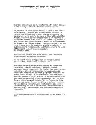 In the name of Allah, Most Merciful and Compassionate
              Peace and blessings on the Messenger of Allah




two ‘Eids taking refuge is delayed after the extra takbirs because
it is for reciting which is after the takbirs in the first unit.

He mentions the name of Allah silently, as has preceded, before
al-Fatiha alone. Every one who recites in prayer mentions the
name of Allah in every unit whether he prays an obligatory or
optional prayer. He says, “In the name of Allah, All-Merciful, Most
Merciful.” However, ablution and sacrificing is not restricted to
the specific mention of the name of Allah. In fact, any mention of
Him suffices. Mentioning the name of Allah is not sunna between
al-Fatiha and the chapter. However, there is no offence in it if it is
done for the chapter, by agreement, whether the chapter is
audible or silent. The person who said that mentioning the name
of Allah is only in the first unit is mistaken.
He recites al-Fatiha.

The imam and follower utter amen silently, which is to cause
oneself to hear, as has been mentioned.

He necessarily recites a chapter from the mufassal, as has
preceded, three short verses, or one long verse.

Every worshipper utters takbir whilst bowing. He begins with
takbir when he begins inclining and concludes it with its
conclusion so that he can begin glorification. As a result, no state
in the prayer is free of remembrance. He bows motionless,
levelling his head with his posterior, grasping his knees with his
hands, firming his legs – to curve them like a bow is offensive.
The man spreads his fingers whereas the woman does not do so.
Every worshipper glorifies in the bowing saying, “My Lord Most
Great is exalted above all limitation” thrice. This number is its
minimum perfection of sunna combining. It is offensive to recite
Koran in bowing, prostration, and testification by consensus of
the Community because of his statement, upon him be peace
and blessings, “I was prohibited from reciting whilst bowing or
prostrating.”321


  This is recorded by Muslim 1074 to 1080; Abu Dawud 876; and Nasa’i 1119 to
321

1120.




                                    187
 