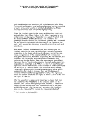 In the name of Allah, Most Merciful and Compassionate
                 Peace and blessings on the Messenger of Allah




indicates kingdom and greatness. All verbal worship is for Allah.
The meaning of prayers here is physical worship and the meaning
of purity is financial worship is for Allah, Exalted is He. These
phrases emanated from him on the Night Journey.

When the Prophet, upon him be peace and blessings, said that,
by inspiration from Allah, Exalted is He, Allah responded to him
and greeted him by saying, “Peace be upon you O Prophet, and
the mercy of Allah, and His blessings.” He countered the
greetings with salaam which is the Islamic greeting. He countered
the worship with mercy which is its meaning. He countered the
purity with appropriate blessings for wealth, which is growth and
abundance.

After Allah, Glorified and Exalted is He, had poured upon the
Prophet, upon him be peace and blessings, with His favours by
responding to the three with three, the Prophet being the most
noble and generous of the creation of Allah felt compassion,
through his excellence, from that outpouring, for his brethren, the
prophets, and the angels, and the righteous believers from
humans and jinn by saying, “Peace be upon us and upon Allah’s
righteous slaves.” He, thereby, covered them all, as he, upon him
be peace and blessings, said, “When you say it, it touches every
righteous slave in heaven and earth.”325 There is nothing amongst
the attributes of creation nobler than servitude which is to be
content with what the Lord does whereas worship is that which
pleases Him. Servitude is stronger than worship because it
remains in the Hereafter as opposed to worship. The righteous
one is the person who fulfils the rights of Allah, Exalted is He, and
the rights of creation.

After he, upon him be peace and blessings, had said that, from
his excellence, the inhabitants of the celestial realm and the
heavens, and Gabriel through inspiration testified, “I testify that
there is no god except Allah, and that Muhammad is His slave
and His Messenger”, i.e. I know and I announce. He combines
between the noblest of his names, the noblest attribute of
325
      This is recorded by Abu Dawud 967.




                                           191
 