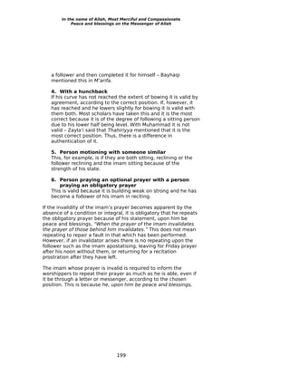 In the name of Allah, Most Merciful and Compassionate
             Peace and blessings on the Messenger of Allah




   a follower and then completed it for himself – Bayhaqi
   mentioned this in M’arifa.

   4. With a hunchback
   If his curve has not reached the extent of bowing it is valid by
   agreement, according to the correct position. If, however, it
   has reached and he lowers slightly for bowing it is valid with
   them both. Most scholars have taken this and it is the most
   correct because it is of the degree of following a sitting person
   due to his lower half being level. With Muhammad it is not
   valid – Zayla’i said that Thahiriyya mentioned that it is the
   most correct position. Thus, there is a difference in
   authentication of it.

   5. Person motioning with someone similar
   This, for example, is if they are both sitting, reclining or the
   follower reclining and the imam sitting because of the
   strength of his state.

   6. Person praying an optional prayer with a person
       praying an obligatory prayer
   This is valid because it is building weak on strong and he has
   become a follower of his imam in reciting.

If the invalidity of the imam’s prayer becomes apparent by the
absence of a condition or integral, it is obligatory that he repeats
the obligatory prayer because of his statement, upon him be
peace and blessings, “When the prayer of the imam invalidates
the prayer of those behind him invalidates.” This does not mean
repeating to repair a fault in that which has been performed.
However, if an invalidator arises there is no repeating upon the
follower such as the imam apostatising, leaving for Friday prayer
after his noon without them, or returning for a recitation
prostration after they have left.

The imam whose prayer is invalid is required to inform the
worshippers to repeat their prayer as much as he is able, even if
it be through a letter or messenger, according to the chosen
position. This is because he, upon him be peace and blessings,




                                199
 