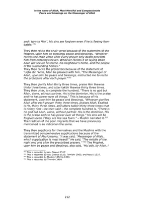 In the name of Allah, Most Merciful and Compassionate
                       Peace and blessings on the Messenger of Allah




and I turn to Him”, his sins are forgiven even if he is fleeing from
battle.”351

They then recite the chair verse because of the statement of the
Prophet, upon him be blessings peace and blessings, “Whoever
recites the chair verse after every prayer only death prevents
him from entering Heaven. Whoever recites it on laying down
Allah will secure his home, his neighbour’s home, and the people
of the surrounding homes.”
They then recite the protectors because of the statement of
‘Uqba ibn ‘Amir, Allah be pleased with him, “The Messenger of
Allah, upon him be peace and blessings, instructed me to recite
the protectors after each prayer.”352

They then glorify Allah thirty three times, praise Him likewise
thirty three times, and utter takbir likewise thirty three times.
They then utter, to complete the hundred, “There is no god but
Allah, alone, without partner. His is the dominion, His is the praise
and He has power over all things.” This is because of his
statement, upon him be peace and blessings, “Whoever glorifies
Allah after each prayer thirty three times, praises Allah, Exalted
is He, thirty three times, and utters takbir thirty three times that
is ninety nine – he then said – the complete hundred is, “There is
no god but Allah, alone, without partner. His is the dominion, His
is the praise and He has power over all things.” his sins will be
forgiven even if they are like sea foam.” – Muslim narrated it.353
The tradition of the poor migrants that we have previously
mentioned is an indication the same.

They then supplicate for themselves and the Muslims with the
transmitted comprehensive supplications because of the
statement of Abu Umama, “It was said, “Messenger of Allah,
which supplication is most heard?” He said, “The middle of the
night end and after the prescribed prayers.””354 The Prophet,
upon him be peace and blessings, also said, “Mu’adh, by Allah, I

351
      This   is   recorded   by   Abu Dawud 1517.
352
      This   is   recorded   by   Abu Dawud 1523; Tirmidhi 2903; and Nasa’i 1337.
353
      This   is   recorded   by   Muslim 1352 to 1353.
354
      This   is   recorded   by   Tirmidhi 3499.




                                                 212
 