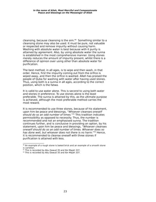 In the name of Allah, Most Merciful and Compassionate
              Peace and blessings on the Messenger of Allah




cleansing, because cleansing is the aim.40 Something similar to a
cleansing stone may also be used. It must be pure, not valuable
or respected and remove impurity without causing harm.
Washing with absolute water is best because with it purity is
attained by agreement. Also, by using absolute water the sunna
is established in the most comprehensive manner. Using stones
merely reduces the amount of impurity present, whilst there is a
difference of opinion over using other than absolute water for
purification.

The best method, in all ages, is to wipe and then wash, in that
order. Hence, first the impurity coming out from the orifice is
wiped away, and then the orifice is washed. Allah has praised the
people of Quba for washing with water after having used stones.
Thus, using both is a sunna in all ages, according to the correct
position, which is the fatwa.

It is valid to use water alone. This is second to using both water
and stones in preference. To use stones alone is the least
preferable. The sunna is attained by this, as the ultimate purpose
is achieved, although the most preferable method carries the
most reward.

It is recommended to use three stones, because of his statement,
upon him be peace and blessings, “Whoever cleanses oneself
should do so an odd number of times.”41 This tradition indicates
permissibility as opposed to necessity. Thus, the number is
recommended and not an emphasised sunna. The tradition
continues further, and is conclusive in providing an option, by his
statement, upon him be peace and blessings, “Whoever cleanses
oneself should do so an odd number of times. Whoever does so
has done well, but whoever does not there is no harm.”42 Hence,
it is recommended to cleanse oneself with three stones if
purification is attained with less.

40
   An example of a rough stone is baked brick and an example of a smooth stone
is carrelion.
41
   This is recorded by Abu Dawud 35 and Ibn Majah 337.
42
   This is recorded by Abu Dawud 35 and Ibn Majah 337.




                                      23
 