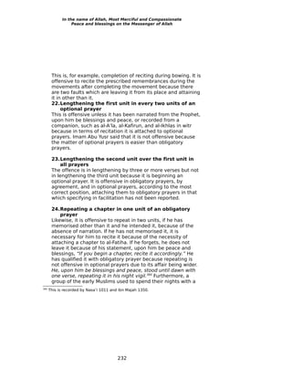 In the name of Allah, Most Merciful and Compassionate
                  Peace and blessings on the Messenger of Allah




       This is, for example, completion of reciting during bowing. It is
       offensive to recite the prescribed remembrances during the
       movements after completing the movement because there
       are two faults which are leaving it from its place and attaining
       it in other than it.
       22.Lengthening the first unit in every two units of an
            optional prayer
       This is offensive unless it has been narrated from the Prophet,
       upon him be blessings and peace, or recorded from a
       companion, such as al-A’la, al-Kafirun, and al-Ikhlas in witr
       because in terms of recitation it is attached to optional
       prayers. Imam Abu Yusr said that it is not offensive because
       the matter of optional prayers is easier than obligatory
       prayers.

       23.Lengthening the second unit over the first unit in
           all prayers
       The offence is in lengthening by three or more verses but not
       in lengthening the third unit because it is beginning an
       optional prayer. It is offensive in obligatory prayers, by
       agreement, and in optional prayers, according to the most
       correct position, attaching them to obligatory prayers in that
       which specifying in facilitation has not been reported.

       24.Repeating a chapter in one unit of an obligatory
           prayer
       Likewise, it is offensive to repeat in two units, if he has
       memorised other than it and he intended it, because of the
       absence of narration. If he has not memorised it, it is
       necessary for him to recite it because of the necessity of
       attaching a chapter to al-Fatiha. If he forgets, he does not
       leave it because of his statement, upon him be peace and
       blessings, “If you begin a chapter, recite it accordingly.” He
       has qualified it with obligatory prayer because repeating is
       not offensive in optional prayers due to its affair being wider.
       He, upon him be blessings and peace, stood until dawn with
       one verse, repeating it in his night vigil.384 Furthermore, a
       group of the early Muslims used to spend their nights with a
384
      This is recorded by Nasa’i 1011 and ibn Majah 1350.




                                         232
 