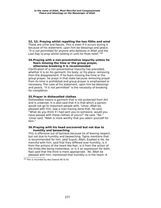 In the name of Allah, Most Merciful and Compassionate
                 Peace and blessings on the Messenger of Allah




       52, 53. Praying whilst repelling the two filths and wind
       These are urine and faeces. This is even if it occurs during it
       because of his statement, upon him be blessings and peace,
       “It is not permitted for anyone who believes in Allah and the
       Last Day to pray whilst holding in until he finds relief.”389

       54.Praying with a non-preventative impurity unless he
           fears missing the time or the group prayer,
           otherwise breaking it is recommended
       Clarification of a non-preventative impurity has preceded,
       whether it is on his garment, his body, or his place, removing
       from the disagreement. If he fears missing the time or the
       group prayer, he prays in that state because removing prayer
       from its time is prohibited and group prayer is emphasised or
       necessary. The case of his statement, upon him be blessings
       and peace, “it is not permitted” is the necessity of breaking
       for completion.

       55.Prayer in dishevelled clothes
       Dishevelled means a garment that is not protected from dirt
       and is unkempt. It is also said that it is that which a person
       would not go to important people with. ‘Umar, Allah be
       pleased with him, saw a man having done that. He said,
       “What do you think if I had sent you to someone, would you
       have passed with these clothes of yours?” He said, “No.”
       ‘Umar said, “Allah is more worthy that you adorn yourself for
       Him.”

       56.Praying with his head uncovered but not due to
           humility and beseeching
       This is offensive out of laziness because he of leaving respect,
       but not due to humility and beseeching. Tajnis mentions that
       is recommended for him. Jalal Suyuti, Allah, Exalted is He, be
       merciful with him, said that they differed over humility, is it
       from the actions of the heart like fear, is it from the action of
       the limbs like being motionless, or is it an expression for both.
       Razi said that the third is more appropriate. ‘Ali, Allah be
       pleased with him, mentioned that humility is in the heart. A
389
      This is recorded by Abu Dawud 90 to 91.




                                        237
 