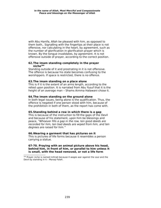 In the name of Allah, Most Merciful and Compassionate
               Peace and blessings on the Messenger of Allah




      with Abu Hanifa, Allah be pleased with him, as opposed to
      them both,. Signalling with the fingertips at their place is not
      offensive, nor calculating in the heart, by agreement, such as
      the number of glorification in glorification prayer which is
      known. By the tongue invalidates, by agreement. It is not
      offensive outside of prayer, according to the correct position.

      62.The imam standing completely in the prayer
         niche394
      Standing outside of it and prostrating in it is not offensive.
      The offence is because his state becomes confusing to the
      worshippers. If space is restricted, there is no offence.

      63.The imam standing on a place alone
      This is if it is the extent of an arms length, according to the
      relied upon position. It is narrated from Abu Yusuf that it is the
      height of an average man – Shams Aimma Halawani chose it.

      64.The imam standing on the ground alone
      In both legal issues, being alone is the qualification. Thus, the
      offence is negated if one person stood with him, because of
      the prohibition in both of them, as the report has come with.

      65.Standing behind a row in which there is a gap
      This is because of the instruction to fill the gaps of the Devil
      and because of his statement, upon him be blessings and
      peace, “Whoever fills a gap in the row, ten good deeds are
      recorded for him, ten bad deeds are wiped from him, and ten
      degrees are raised for him.”

      66.Wearing a garment that has pictures on it
      This is pictures of life forms because it resembles a person
      carrying a statue.

      67-70. Praying with an animal picture above his head,
      behind him, in front of him, or parallel to him unless it
      is small, with the head removed, or not a life form
  Prayer niche is named mihrab because it wages war against the soul and the
394

Devil by standing in it – Maraqi Falah.




                                     239
 