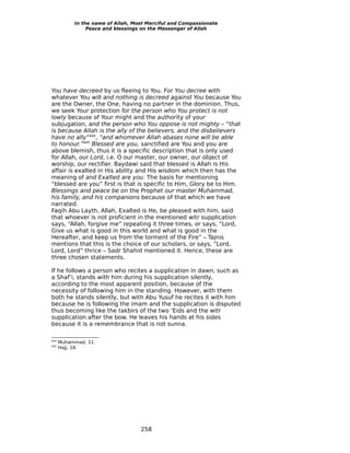 In the name of Allah, Most Merciful and Compassionate
                Peace and blessings on the Messenger of Allah




You have decreed by us fleeing to You. For You decree with
whatever You will and nothing is decreed against You because You
are the Owner, the One, having no partner in the dominion. Thus,
we seek Your protection for the person who You protect is not
lowly because of Your might and the authority of your
subjugation, and the person who You oppose is not mighty – “that
is because Allah is the ally of the believers, and the disbelievers
have no ally”444, “and whomever Allah abases none will be able
to honour.”445 Blessed are you, sanctified are You and you are
above blemish, thus it is a specific description that is only used
for Allah, our Lord, i.e. O our master, our owner, our object of
worship, our rectifier. Baydawi said that blessed is Allah is His
affair is exalted in His ability and His wisdom which then has the
meaning of and Exalted are you. The basis for mentioning
“blessed are you” first is that is specific to Him, Glory be to Him.
Blessings and peace be on the Prophet our master Muhammad,
his family, and his companions because of that which we have
narrated.
Faqih Abu Layth, Allah, Exalted is He, be pleased with him, said
that whoever is not proficient in the mentioned witr supplication
says, “Allah, forgive me” repeating it three times, or says, “Lord,
Give us what is good in this world and what is good in the
Hereafter, and keep us from the torment of the Fire” – Tajnis
mentions that this is the choice of our scholars, or says, “Lord,
Lord, Lord” thrice – Sadr Shahid mentioned it. Hence, these are
three chosen statements.

If he follows a person who recites a supplication in dawn, such as
a Shaf’i, stands with him during his supplication silently,
according to the most apparent position, because of the
necessity of following him in the standing. However, with them
both he stands silently, but with Abu Yusuf he recites it with him
because he is following the imam and the supplication is disputed
thus becoming like the takbirs of the two ‘Eids and the witr
supplication after the bow. He leaves his hands at his sides
because it is a remembrance that is not sunna.

444
      Muhammad, 11.
445
      Hajj, 18.




                                   258
 
