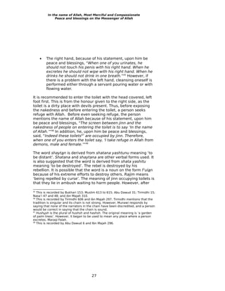 In the name of Allah, Most Merciful and Compassionate
               Peace and blessings on the Messenger of Allah




     •   The right hand, because of his statement, upon him be
         peace and blessings, “When one of you urinates, he
         should not touch his penis with his right hand. When he
         excretes he should not wipe with his right hand. When he
         drinks he should not drink in one breath.”45 However, if
         there is a problem with the left hand, cleansing oneself is
         performed either through a servant pouring water or with
         flowing water.

It is recommended to enter the toilet with the head covered, left
foot first. This is from the honour given to the right side, as the
toilet is a dirty place with devils present. Thus, before exposing
the nakedness and before entering the toilet, a person seeks
refuge with Allah. Before even seeking refuge, the person
mentions the name of Allah because of his statement, upon him
be peace and blessings, “The screen between jinn and the
nakedness of people on entering the toilet is to say ‘In the name
of Allah.’”46 In addition, he, upon him be peace and blessings,
said, “Indeed these toilets47 are occupied by jinn. Therefore,
when one of you enters the toilet say, ‘I take refuge in Allah from
demons, male and female.’”48

The word shaytan is derived from shatana yashtunu meaning ‘to
be distant’. Shatana and shaytana are other verbal forms used. It
is also suggested that the word is derived from shata yashitu
meaning ‘to be destroyed’. The rebel is destroyed by his
rebellion. It is possible that the word is a noun on the form f’ulan
because of his extreme efforts to destroy others. Rajim means
‘being repelled by curse’. The meaning of jinn occupying toilets is
that they lie in ambush waiting to harm people. However, after

45
   This is recorded by Bukhari 153; Muslim 613 to 615; Abu Dawud 31; Tirmidhi 15;
Nasa’i 47 and 48; and ibn Majah 310.
46
   This is recorded by Tirmidhi 606 and ibn Majah 297. Tirmidhi mentions that the
tradition is singular and its chain is not strong. However, Munawi responds by
saying that none of the narrators in the chain have been discredited, and a person
would be correct in saying that the chain is sound.
47
   Hushush is the plural of hushsh and hashsh. The original meaning is ‘a garden
of palm trees’. However, it began to be used to mean any place where a person
excretes. Maraqi Falah.
48
   This is recorded by Abu Dawud 6 and Ibn Majah 296.




                                       27
 