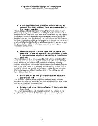 In the name of Allah, Most Merciful and Compassionate
             Peace and blessings on the Messenger of Allah




   •    If the people become impatient of it he recites an
        amount that does not turn them away according to
        the chosen position
This is because the best in our time is that which does not turn
the group away as is mentioned in Ikhtiyar. Muhit mentions that
the best in our time is to read with that which does not cause the
people to turn away from group prayer because increasing the
people is better than lengthening the recitation – and the fatwa is
on this. The ascetic said that he recites as in sunset, i.e. the short
mufassal after Fatiha. Restricting to less than three verses or one
long verse after Fatiha is offensive because of leaving the
necessary component.


   •    Blessings on the Prophet, upon him be peace and
        blessings, is not left in every testification of it even
        if the people are impatient according to the chosen
        position
This is because it is an emphasised sunna with us and obligatory
on the statement of some mujtahid scholars with whom it is not
valid without it. He should also beware of babbling, leaving
distinct reciting and leaving straightening out during the integrals
and other than them as is done by people having no fear. This is
the case even if the people are impatient towards that because
that is the essence of laziness from them. Thus, they are not
turned towards in it.

   •   Nor is the praise and glorification in the bow and
       prostration left
The praise is not left at the beginning of every even number.
Likewise glorification is not left because it is obligatory with some
and an emphasised sunna with us.

   •   He does not bring the supplication if the people are
       impatient
The imam does not bring the supplication at the salaam if the
people are impatient of it. However, he does not completely




                                 273
 