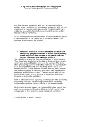 In the name of Allah, Most Merciful and Compassionate
                  Peace and blessings on the Messenger of Allah




day. The quickest movement which is the movement of the
donkey is not considered nor the slowest movement which is the
movement of chariots pulled by animals. The best matters are
moderate ones which here is the movement of camels and on
foot as we have mentioned.

At sea moderate winds are considered according to fatwa. Hence
if he moves most of the day by it it is like all of it even if the
distance is less than on flat ground.




       •
       Whoever intends a journey shortens the four unit
       obligatory prayer even if he is sinful by his journey
       when he passes the houses of his place and also
       passes the open space connected to it
The traveller shortens the four unit obligatory in belief prayers.
Thus there is no shortening of the two or three unit prayers, witr
which is an active obligatory prayer or the sunnas. If he is in a
state of stopping, stability and safety he brings the sunnas but if
he is moving or fearful he does not bring them – this is the
chosen position. ‘Aisha, Allah be pleased with her, said, “Prayer
was made obligatory as two units which was then increased in
residence and affirmed in travel”462 except sunset which is the
daytime witr, Friday prayer because of its sermon and dawn
because of its lengthy recitation.

With us whoever intends a journey shortens even if he is sinful by
his journey such as a slave fleeing his master or a highway
robber because of the absolute nature of the allowance text.

He shortens when he passes the houses of his place even if they
are in an encampment from the side that he left from. If he is
only parallel to it on one of its sides it does not harm him.


462
      This is recorded by Muslim 1570 to 1572.




                                         278
 