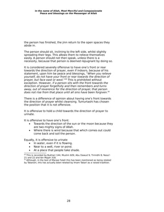 In the name of Allah, Most Merciful and Compassionate
               Peace and blessings on the Messenger of Allah




the person has finished, the jinn return to the open spaces they
abide in.

The person should sit, inclining to the left side, whilst slightly
spreading their legs. This allows them to relieve themselves
easily. A person should not then speak, unless there is a
necessity, because that person is deemed repugnant by doing so.

It is considered severely offensive to have one’s front or rear
towards the direction of prayer, even if indoors, because of his
statement, upon him be peace and blessings, “When you relieve
yourself, do not have your front or rear towards the direction of
prayer, but face east or west.”49 This is prohibited without
exception. However, if a person sits with the front towards the
direction of prayer forgetfully and then remembers and turns
away, out of reverence for the direction of prayer, that person
does not rise from that place until all sins have been forgiven.50

There is a difference of opinion about having one’s front towards
the direction of prayer whilst cleansing. Tumurtashi has chosen
the position that it is not offensive.

It is offensive to hold a child towards the direction of prayer to
urinate.

It is offensive to have one’s front:
     • Towards the direction of the sun or the moon because they
         are two mighty signs of Allah.
     • Where there is wind because that which comes out could
         come back and soil the person.

Equally, it is offensive to urinate
   • In water, even if it is flowing.
   • Near to a well, river or pond.
   • At a place that people take shade.
49
   This is recorded by Bukhari 144; Muslim 609; Abu Dawud 9; Tirmidhi 8; Nasa’i
21 and 22 and Ibn Majah 318.
50
   Although, in the text of Maraqi Falah this has been mentioned as being related
by Tabarani, this has actually been related by Imam Tabari as a raised tradition.




                                       28
 