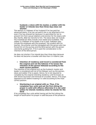 In the name of Allah, Most Merciful and Compassionate
             Peace and blessings on the Messenger of Allah




        husband, a slave with his master, a soldier with his
        leader or intends less than three days does not
        shorten
The woman is a follower of her husband if he has paid her
advanced dowry. If he has not paid it she is not attached to him
even if he has entered her because it is permitted for her to
prevent him from sexual relations and eviction for the dowry with
Abu Hanifa, Allah be merciful to him. The slave does not include
the mukatab but does include umm walad and mudabbar. The
soldier is a follower of his leader if he is paid. Followers also
include the employee with the employer, the student with his
teacher, the prisoner and the kidnapped with the person who has
forced him on the journey and the blind person with the person
voluntarily guiding him. If he is paid the consideration is the
intention of the blind person.

He does not shorten if he intends less than three days because
he does not become a traveller with less than it in Islamic Law.


   •   Intention of residency and travel is considered from
       the original and not the follower if he knows the
       intention of the person followed according to the
       most correct position
The intention of the original such as the husband, master and
leader is considered and not of the follower such as the woman,
slave and soldier if he is aware. Hence, he is not required to
complete by the original intending residency until he knows as
with divine injunction and removal of a trustee. Hence, if he prays
opposed to him before knowing it is valid according to the most
correct position.

   •    Shortening is an original with us. Thus, if he
        completes four units and sat the first sitting his
        prayer is valid with offence otherwise it is not valid
        unless he intends residency when he stands for the
        third
If he completes four units whilst having sat the first sitting the
length of testification his prayer is valid because of the presence




                                280
 