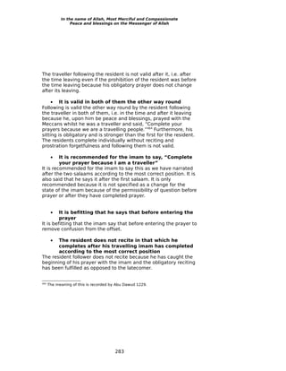 In the name of Allah, Most Merciful and Compassionate
                 Peace and blessings on the Messenger of Allah




The traveller following the resident is not valid after it, i.e. after
the time leaving even if the prohibition of the resident was before
the time leaving because his obligatory prayer does not change
after its leaving.

     • It is valid in both of them the other way round
Following is valid the other way round by the resident following
the traveller in both of them, i.e. in the time and after it leaving
because he, upon him be peace and blessings, prayed with the
Meccans whilst he was a traveller and said, “Complete your
prayers because we are a travelling people.”464 Furthermore, his
sitting is obligatory and is stronger than the first for the resident.
The residents complete individually without reciting and
prostration forgetfulness and following them is not valid.

       • It is recommended for the imam to say, “Complete
         your prayer because I am a traveller”
It is recommended for the imam to say this as we have narrated
after the two salaams according to the most correct position. It is
also said that he says it after the first salaam. It is only
recommended because it is not specified as a change for the
state of the imam because of the permissibility of question before
prayer or after they have completed prayer.


       • It is befitting that he says that before entering the
         prayer
It is befitting that the imam say that before entering the prayer to
remove confusion from the offset.

       •
       The resident does not recite in that which he
       completes after his travelling imam has completed
       according to the most correct position
The resident follower does not recite because he has caught the
beginning of his prayer with the imam and the obligatory reciting
has been fulfilled as opposed to the latecomer.


464
      The meaning of this is recorded by Abu Dawud 1229.




                                        283
 