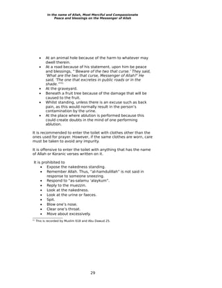 In the name of Allah, Most Merciful and Compassionate
                 Peace and blessings on the Messenger of Allah




       •   At an animal hole because of the harm to whatever may
           dwell therein.
       •   At a road because of his statement, upon him be peace
           and blessings, “‘Beware of the two that curse.’ They said,
           ‘What are the two that curse, Messenger of Allah?’ He
           said, ‘The one that excretes in public roads or in the
           shade.’”51
       •   At the graveyard.
       •   Beneath a fruit tree because of the damage that will be
           caused to the fruit.
       •   Whilst standing, unless there is an excuse such as back
           pain, as this would normally result in the person’s
           contamination by the urine.
       •   At the place where ablution is performed because this
           could create doubts in the mind of one performing
           ablution.

It is recommended to enter the toilet with clothes other than the
ones used for prayer. However, if the same clothes are worn, care
must be taken to avoid any impurity.

It is offensive to enter the toilet with anything that has the name
of Allah or Koranic verses written on it.

 It is prohibited to
      • Expose the nakedness standing.
      • Remember Allah. Thus, “al-hamdulillah” is not said in
          response to someone sneezing.
      • Respond to “as-salamu ‘alaykum”.
      • Reply to the muezzin.
      • Look at the nakedness.
      • Look at the urine or faeces.
      • Spit.
      • Blow one’s nose.
      • Clear one’s throat.
      • Move about excessively.
51
     This is recorded by Muslim 618 and Abu Dawud 25.




                                        29
 