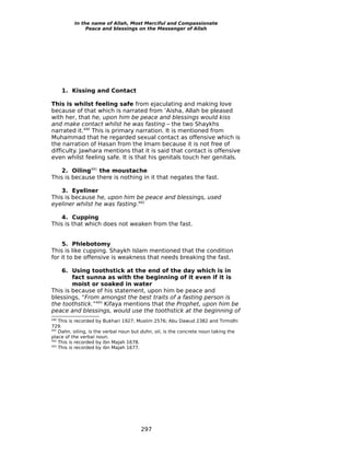 In the name of Allah, Most Merciful and Compassionate
               Peace and blessings on the Messenger of Allah




      1. Kissing and Contact

This is whilst feeling safe from ejaculating and making love
because of that which is narrated from ‘Aisha, Allah be pleased
with her, that he, upon him be peace and blessings would kiss
and make contact whilst he was fasting – the two Shaykhs
narrated it.490 This is primary narration. It is mentioned from
Muhammad that he regarded sexual contact as offensive which is
the narration of Hasan from the Imam because it is not free of
difficulty. Jawhara mentions that it is said that contact is offensive
even whilst feeling safe. It is that his genitals touch her genitals.

    2. Oiling491 the moustache
This is because there is nothing in it that negates the fast.

    3. Eyeliner
This is because he, upon him be peace and blessings, used
eyeliner whilst he was fasting.492

    4. Cupping
This is that which does not weaken from the fast.


    5. Phlebotomy
This is like cupping. Shaykh Islam mentioned that the condition
for it to be offensive is weakness that needs breaking the fast.

    6. Using toothstick at the end of the day which is in
        fact sunna as with the beginning of it even if it is
        moist or soaked in water
This is because of his statement, upon him be peace and
blessings, “From amongst the best traits of a fasting person is
the toothstick.”493 Kifaya mentions that the Prophet, upon him be
peace and blessings, would use the toothstick at the beginning of
490
    This is recorded by Bukhari 1927; Muslim 2576; Abu Dawud 2382 and Tirmidhi
729.
491
    Dahn, oiling, is the verbal noun but duhn, oil, is the concrete noun taking the
place of the verbal noun.
492
    This is recorded by ibn Majah 1678.
493
    This is recorded by ibn Majah 1677.




                                       297
 