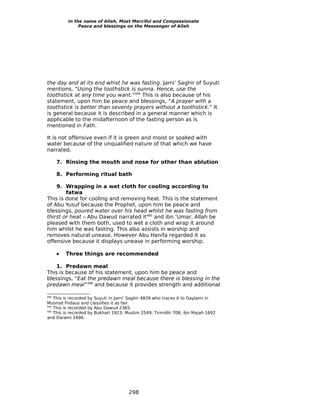 In the name of Allah, Most Merciful and Compassionate
               Peace and blessings on the Messenger of Allah




the day and at its end whist he was fasting. Jami’ Saghir of Suyuti
mentions, “Using the toothstick is sunna. Hence, use the
toothstick at any time you want.”494 This is also because of his
statement, upon him be peace and blessings, “A prayer with a
toothstick is better than seventy prayers without a toothstick.” It
is general because it is described in a general manner which is
applicable to the midafternoon of the fasting person as is
mentioned in Fath.

It is not offensive even if it is green and moist or soaked with
water because of the unqualified nature of that which we have
narrated.

      7. Rinsing the mouth and nose for other than ablution

      8. Performing ritual bath

    9. Wrapping in a wet cloth for cooling according to
        fatwa
This is done for cooling and removing heat. This is the statement
of Abu Yusuf because the Prophet, upon him be peace and
blessings, poured water over his head whilst he was fasting from
thirst or heat – Abu Dawud narrated it495 and ibn ‘Umar, Allah be
pleased with them both, used to wet a cloth and wrap it around
him whilst he was fasting. This also assists in worship and
removes natural unease. However Abu Hanifa regarded it as
offensive because it displays unease in performing worship.

      •   Three things are recommended

    1. Predawn meal
This is because of his statement, upon him be peace and
blessings, “Eat the predawn meal because there is blessing in the
predawn meal”496 and because it provides strength and additional

494
    This is recorded by Suyuti in Jami’ Saghir 4839 who traces it to Daylami in
Musnad Firdaus and classifies it as fair.
495
    This is recorded by Abu Dawud 2365.
496
    This is recorded by Bukhari 1923; Muslim 2549; Tirmidhi 708; ibn Majah 1692
and Darami 1696.




                                      298
 