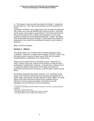 In the name of Allah, Most Merciful and Compassionate
               Peace and blessings on the Messenger of Allah




it, “The Steps to Success with the Help of al-Fattah5”, being the
commentary to, “The Light of Clarification and the Salvation of
Souls”.
I ask Allah, al-Karim6, and supplicate to Him through His beloved,
the chosen one, that He benefits the community by it, and that,
by His grace, He accepts it and protects it from the evil of those
who are not worthy of it. Indeed, His acceptance is the most
sublime of favours and the greatest blessing. I, again, ask Allah
that He benefits His slaves through it, and causes this benefit to
perpetuate. He is able to do whatever He wants, and is able to
respond.

Allah, accept my prayer.

Section 1 - Waters

The words ‘book’ and ‘writing’ both in Arabic language mean
‘collection’. However, in Islamic terminology, the term ‘book’ may
be used to cover a group of legal issues that can be treated
independently or addressed as a single entity.

Tahara is the verbal noun of ‘the thing is pure’, meaning it is
clean. Tihara is the tool. Tuhara is the remains of that by which
purification is performed. However, in Sacred Law, tahara means
a ruling that affects those parts of the body and places of
prostration pertaining to the prayer, and the agent used to purify
them.

Purification precedes the prayer itself as it is a condition of the
prayer. The means of removing ritual impurity, by agreement, is
water. Miya7 and amwa8 are both plurals of water. Water is a clear
liquid, from which the life of every living, growing thing is
derived. In terms of pronunciation, the word ma can be
elongated, but sometimes it can be shortened.
5
  Al-Fattah is the Opener and the Solver, the Easer of all that is locked, tied and
hardened.
6
  Al-Karim is the Generous One.
7
  This plural refers to any number from three to infinity.
8
  This plural refers to any number from three to nine.




                                          3
 
