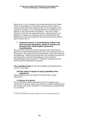 In the name of Allah, Most Merciful and Compassionate
                 Peace and blessings on the Messenger of Allah




fighting but is not a traveller may break fast before the battle.
There is no problem for the person who has fever cycles or
menstruation habit from breaking fast on the probability of its
presence. However if it is not present there is a difference of
opinion in the requirement of expiation – the most correct
position is that it is not required of them. Likewise there is no
expiation if villagers on hearing a drum on the thirtieth day
believing it to be ‘Eid broke their fast but then found out that it
was for other than it.

       •Pregnant woman or breastfeeding mother who
        fears mental retardation, death or sickness for
        herself or her child whether by birth or
        breastfeeding.
She can take medicine if a doctor advises that it will prevent
diarrhoea of the breastfeeding child. Thus she may break fast for
this excuse. This is because of his statement, upon him be peace
and blessings, “Allah has removed from the traveller the fast and
half the prayer and from the pregnant woman and the
breastfeeding mother the fast.”497 Whoever qualifies with the
woman paid to breastfeed is rejected.


The considered fear for the permissibility of breaking fast is
known in two ways:

   10.That which is based on high probability from
       experience
High probability has the status of certainty from a past
experience.

    11.Advice of a doctor
This is a Muslim skilled trustworthy doctor in diseases as is
mentioned in Burhan. Kamal says that it is a Muslim skilled doctor
not known to be sinful. However it is said that his trustworthiness
is a condition.


497
      This is recorded by Abu Dawud 2408; Tirmidhi 715 and ibn Majah 1667.




                                        300
 