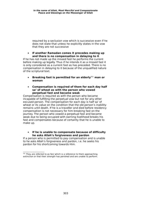 In the name of Allah, Most Merciful and Compassionate
               Peace and blessings on the Messenger of Allah




          required by a seclusion vow which is successive even if he
          does not state that unless he explicitly states in the vow
          that they are not successive

      • If another Ramadan comes it precedes making up
        and there is no compensation in delaying to it
If he has not made up the missed fast he performs the current
before making up legally. Thus if he intends it as a missed fast it
is only considered as a current fast as has preceded. There is no
compensation in delaying to it because of the unqualified nature
of the scriptural text.

      •   Breaking fast is permitted for an elderly501 man or
          woman

      •Compensation is required of them for each day half
       sa’ of wheat as with the person who vowed
       perpetual fast and became weak
Compensation is required as with the person who became
incapable of fulfilling the perpetual vow but not for any other
excused person. The compensation for each day is half sa’ of
wheat or its value on the condition that the old person’s inability
remains until death. If he is a traveller and died before residency
compensation is not necessary for him breaking fast on the
journey. The person who vowed a perpetual fast and became
weak due to being occupied with earning livelihood breaks his
fast and compensates because of certainty that he is unable to
make up.


      • If he is unable to compensate because of difficulty
        he asks Allah’s forgiveness and pardon
If a person who is permitted to pay compensation and is unable
to he asks Allah’s forgiveness and pardon, i.e. he seeks his
pardon for his shortcoming towards Him.


501
   They are referred to as fani which is a reference to them approaching
extinction or that their strength has perished and are unable to perform.




                                       303
 