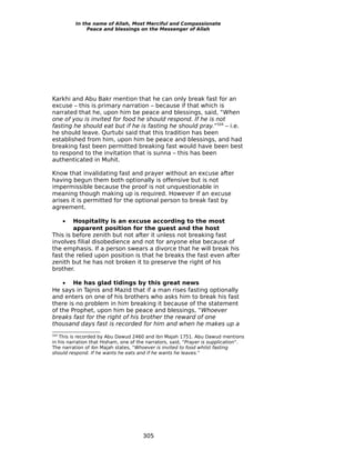 In the name of Allah, Most Merciful and Compassionate
               Peace and blessings on the Messenger of Allah




Karkhi and Abu Bakr mention that he can only break fast for an
excuse – this is primary narration – because if that which is
narrated that he, upon him be peace and blessings, said, “When
one of you is invited for food he should respond. If he is not
fasting he should eat but if he is fasting he should pray.”504 – i.e.
he should leave. Qurtubi said that this tradition has been
established from him, upon him be peace and blessings, and had
breaking fast been permitted breaking fast would have been best
to respond to the invitation that is sunna – this has been
authenticated in Muhit.

Know that invalidating fast and prayer without an excuse after
having begun them both optionally is offensive but is not
impermissible because the proof is not unquestionable in
meaning though making up is required. However if an excuse
arises it is permitted for the optional person to break fast by
agreement.

      • Hospitality is an excuse according to the most
        apparent position for the guest and the host
This is before zenith but not after it unless not breaking fast
involves filial disobedience and not for anyone else because of
the emphasis. If a person swears a divorce that he will break his
fast the relied upon position is that he breaks the fast even after
zenith but he has not broken it to preserve the right of his
brother.

    • He has glad tidings by this great news
He says in Tajnis and Mazid that if a man rises fasting optionally
and enters on one of his brothers who asks him to break his fast
there is no problem in him breaking it because of the statement
of the Prophet, upon him be peace and blessings, “Whoever
breaks fast for the right of his brother the reward of one
thousand days fast is recorded for him and when he makes up a
504
   This is recorded by Abu Dawud 2460 and ibn Majah 1751. Abu Dawud mentions
in his narration that Hisham, one of the narrators, said, “Prayer is supplication”.
The narration of ibn Majah states, “Whoever is invited to food whilst fasting
should respond. If he wants he eats and if he wants he leaves.”




                                       305
 