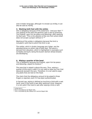 In the name of Allah, Most Merciful and Compassionate
                 Peace and blessings on the Messenger of Allah




       and in Arabic language, although it is known as mirfaq, it can
       also be said as marfiq.

       3. Washing both feet with the ankles
       This is obligatory because of His statement, “and your feet”.55
       The reading of this with the genitive case is due to proximity.
       The Prophet, upon him be peace and blessings, after washing
       his feet said, “This is the ablution of the one from whom Allah
       does not accept a prayer without it.”56

       Washing of the ankles is obligatory because the limit is
       included in with that to which the limit is set.

       The ankles, which in Arabic language are k’aban, are the
       elevated bones on either side of both feet. The word is
       derived from elevation, which is highlighted in examples such
       as Kaaba and ka’ib, being the buxom woman whose breasts
       are developing.



       4. Wiping a quarter of the head
       This is obligatory because the Prophet, upon him be peace
       and blessings, wiped his forelock.57

       The area that is wiped is above the ears. Thus, wiping a
       quarter of this area is valid. It is not valid to wipe any hair that
       descends beneath the ears. Therefore, it is not valid to wipe
       any plaits that are tied on the head.

       The claim that the obligatory amount to be wiped is three
       fingers is rejected, even if it has been authenticated.

       In Sacred Law, wiping is defined as touching a limb with a wet
       hand, even if the hand is wet after washing a limb. However,
       it is not valid if the hand is wet after wiping a limb or with
55
     al-Ma’idah 6.
56
     This is recorded by ibn Majah 419.
57
     This is recorded by Abu Dawud 147 and ibn Majah 564.




                                        32
 