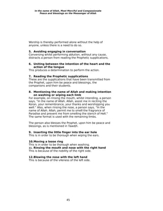 In the name of Allah, Most Merciful and Compassionate
         Peace and blessings on the Messenger of Allah




Worship is thereby performed alone without the help of
anyone, unless there is a need to do so.

5. Avoiding engaging in conversation
Conversing whilst performing ablution, without any cause,
distracts a person from reading the Prophetic supplications.

6. Uniting between the intention of the heart and the
    action of the tongue
This produces a determination to perform the action.

7. Reading the Prophetic supplications
These are the supplications that have been transmitted from
the Prophet, upon him be peace and blessings, the
companions and their students.

8. Mentioning the name of Allah and making intention
    on washing or wiping each limb
For example, on rinsing the mouth, whilst intending, a person
says, “In the name of Allah. Allah, assist me in reciting the
Koran, your remembrance, your thanks and worshipping you
well.” Also, when rinsing the nose, a person says, “In the
name of Allah. Allah, permit me to smell the fragrance of
Paradise and prevent me from smelling the stench of Hell.”
The same format is used with the remaining limbs.

The person also blesses the Prophet, upon him be peace and
blessings, as is mentioned in Tawdih.

9. Inserting the little finger into the ear hole
This is in order to be thorough when wiping the ears.

10.Moving a loose ring
This is in order to be thorough when washing.
11. Rinsing the mouth and nose with the right hand
This is because of the nobility of the right side.

12.Blowing the nose with the left hand
This is because of the vileness of the left side.




                              45
 