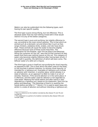 In the name of Allah, Most Merciful and Compassionate
              Peace and blessings on the Messenger of Allah




Waters can also be subdivided into the following types, each
having its own specific quality.

The first type is pure and purifying, but not offensive. This is
absolute water that has had nothing mixed with it that would
restrict it to any of the below categories.

The second type is pure and purifying, but slightly offensive to
use, according to the most correct position. This is that which an
animal such as a domestic cat and others like it such as free-
range chickens, predatory birds, snakes, and rats have drunk
from. These animals all cause the water to become slightly
offensive because none of these avoid impurities. The
explanation for the Prophet, upon him be peace and blessings,
tilting the container for the cat13 was that at that moment he was
aware that there was nothing impure on the cat. This category of
water only becomes slightly offensive after having been drunk, if
it is small in quantity, the definition of which will soon come. The
leftover water of a wild cat is impure.

The third type is pure in itself but non-purifying for ritual impurity,
as opposed to filth. This is that which has been used on the body,
or has touched it without intention, to remove ritual impurity, or
intended for a righteous act. Examples of righteous acts include
an ablution with intention, in another place, whilst already in a
state of ablution, as an approach to Allah to make it an act of
worship. However, if the second ablution is in the same place, it
is offensive, and the water used for ablution is not regarded as
used water. Washing the hands before and after eating is also
regarded as a righteous act, based on his statement, upon him be
peace and blessings, “The blessings of food is in washing the
hands before and after it.”14 Hence, if it is used to wash away dirt,
whilst in a state of ablution and without intending a righteous act,


13
   This is a reference to the tradition narrated by Abu Dawud 75 and 76 and
Tirmidhi 92.
14
   This statement is a portion of a tradition narrated by Abu Dawud 3761 and
Tirmidhi 1846.




                                        5
 