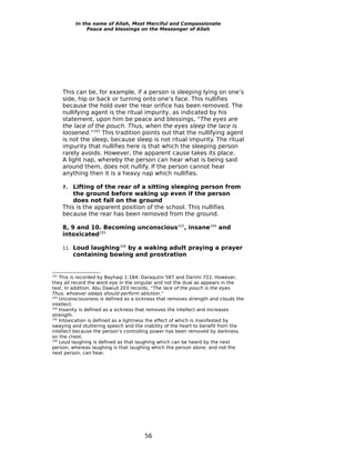 In the name of Allah, Most Merciful and Compassionate
                 Peace and blessings on the Messenger of Allah




      This can be, for example, if a person is sleeping lying on one’s
      side, hip or back or turning onto one’s face. This nullifies
      because the hold over the rear orifice has been removed. The
      nullifying agent is the ritual impurity, as indicated by his
      statement, upon him be peace and blessings, “The eyes are
      the lace of the pouch. Thus, when the eyes sleep the lace is
      loosened.”102 This tradition points out that the nullifying agent
      is not the sleep, because sleep is not ritual impurity. The ritual
      impurity that nullifies here is that which the sleeping person
      rarely avoids. However, the apparent cause takes its place.
      A light nap, whereby the person can hear what is being said
      around them, does not nullify. If the person cannot hear
      anything then it is a heavy nap which nullifies.

      7.  Lifting of the rear of a sitting sleeping person from
          the ground before waking up even if the person
          does not fall on the ground
      This is the apparent position of the school. This nullifies
      because the rear has been removed from the ground.

      8, 9 and 10. Becoming unconscious103, insane104 and
      intoxicated105

      11.   Loud laughing106 by a waking adult praying a prayer
            containing bowing and prostration


102
    This is recorded by Bayhaqi 1:184; Daraqutni 587 and Darimi 722. However,
they all record the word eye in the singular and not the dual as appears in the
text. In addition, Abu Dawud 203 records, “The lace of the pouch is the eyes.
Thus, whoever sleeps should perform ablution.”
103
    Unconsciousness is defined as a sickness that removes strength and clouds the
intellect.
104
    Insanity is defined as a sickness that removes the intellect and increases
strength.
105
    Intoxication is defined as a lightness the effect of which is manifested by
swaying and stuttering speech and the inability of the heart to benefit from the
intellect because the person’s controlling power has been removed by darkness
on the chest.
106
    Loud laughing is defined as that laughing which can be heard by the next
person, whereas laughing is that laughing which the person alone, and not the
next person, can hear.




                                       56
 