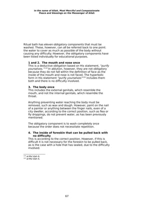 In the name of Allah, Most Merciful and Compassionate
                  Peace and blessings on the Messenger of Allah




Ritual bath has eleven obligatory components that must be
washed. These, however, can all be referred back to one point:
the water to cover as much as possible of the body without
causing any difficulty. However, the obligatory components have
been listed individually for educational purposes.

       1 and 2. The mouth and nose once
       This is a deductive obligation based on His statement, “purify
       yourselves.”119 In ablution, however, they are not obligatory
       because they do not fall within the definition of face as the
       inside of the mouth and nose is not faced. The hyperbolic
       form in His statement “purify yourselves”120 includes them
       both and there is no difficulty involved.

       3. The body once
       This includes the external genitals, which resemble the
       mouth, and not the internal genitals, which resemble the
       throat.

       Anything preventing water reaching the body must be
       removed, such as wax and dough. However, paint on the nail
       of a painter or anything between the finger nails, even of a
       city dweller, according to the correct position, such as flea or
       fly droppings, do not prevent water, as has been previously
       mentioned.

       The obligatory component is to wash completely once
       because the order does not necessitate repetition.

       4. The inside of foreskin that can be pulled back with
            no difficulty
       This is according to the correct position. However, if this is
       difficult it is not necessary for the foreskin to be pulled back,
       as is the case with a hole that has sealed, due to the difficulty
       involved.

119
      al-Ma’idah 6.
120
      al-Ma’idah 6.




                                      67
 