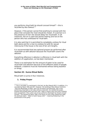 In the name of Allah, Most Merciful and Compassionate
               Peace and blessings on the Messenger of Allah




you performs ritual bath he should conceal himself” – this is
recorded by Abu Dawud.127

However, if the person cannot find anything to conceal with the
place that conceals the most should be chosen. If a woman is in
the presence of men she should delay her ritual bath. In all
instances, the sin is upon the person looking and not on the
person who has undressed for ritual bath.

It is also said that it is permitted to completely undress for ritual
bath alone and for a man to undress his wife for sexual
intercourse if the house is the size of ten arm lengths.

It is recommended that two optional prayers be performed after
ritual bath as with ablution because the ritual bath covers the
ablution.

Everything offensive in ablution is offensive in ritual bath with the
addition of supplication, as has been mentioned.

There is no estimation for the amount of water to be used for
ritual bath and ablution because of the different states of people.
However, a balance must be maintained without being wasteful
or stingy.

Section 20 - Sunna Ritual Baths

Ritual bath is sunna in four instances.

      1. Friday Prayer


127
   This is recorded, as mentioned in the text, by Abu Dawud 4012. In addition, it is
recorded by Nasa’i 406 and 407. However, the wording of Abu Dawud mentions
“that the Messenger of Allah, upon him be peace and blessings, saw a man
performing ritual bath in full view without a loincloth. He climbed the pulpit,
praised and extolled Allah and then said, “Allah is hayiyy sittir and loves modesty
and concealment. Thus, when one of you performs ritual bath he should conceal
himself.” The wording of Nasa’i 406 is the same as that of Abu Dawud but adds
the attribute halim – “Allah is halim hayiyy sittir” – meaning forbearing in the
punishment of the guilty.




                                        72
 