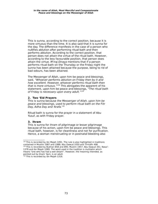 In the name of Allah, Most Merciful and Compassionate
               Peace and blessings on the Messenger of Allah




      This is sunna, according to the correct position, because it is
      more virtuous than the time. It is also said that it is sunna for
      the day. The difference manifests in the case of a person who
      nullifies ablution after performing ritual bath and then
      performs ablution. According to the correct position, that
      person does not attain the virtue of the ritual bath. However,
      according to the less favourable position, that person does
      attain the virtue. M’iraj Diraya mentions that if a person
      performs ritual bath on the Thursday or the Friday night the
      sunna has been attained because the purpose, being to rid of
      bad odours, has been attained.

      The Messenger of Allah, upon him be peace and blessings,
      said, “Whoever performs ablution on Friday then by it and
      how excellent. However, whoever performs ritual bath then
      that is more virtuous.”128 This abrogates the apparent of his
      statement, upon him be peace and blessings, “The ritual bath
      of Friday is necessary upon every adult.”129

      2. Two ‘Eid Prayers
      This is sunna because the Messenger of Allah, upon him be
      peace and blessings, used to perform ritual bath on the Fitr
      Day, Adha Day and ‘Arafa.130

      Ritual bath is sunna for the prayer in a statement of Abu
      Yusuf, as with Friday prayer.

      3. Ihram
      This is sunna for ihram of pilgrimage or lesser pilgrimage
      because of his action, upon him be peace and blessings. This
      ritual bath, however, is for cleanliness and not for purification.
      Hence, a woman menstruating or in postnatal bleeding also

128
    This is recorded by ibn Majah 1091. The rule is also highlighted in traditions
contained in Muslim 1987 and 1988; Abu Dawud 1050 and Tirmidhi 498.
129
    This is recorded by Bukhari 858 and 895; Muslim 1957; Abu Dawud 341; Nasa’i
1378 and ibn Majah 1089. The word used in the tradition is muhtalim which
means “one who has had a wet dream”. However, the meaning intended, as
pointed out by Imam ‘Ayni, is an adult.
130
    This is recorded by ibn Majah 1316.




                                       73
 
