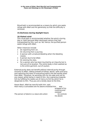 In the name of Allah, Most Merciful and Compassionate
             Peace and blessings on the Messenger of Allah




   Ritual bath is recommended as a means by which one seeks
   refuge with Allah and His generosity so that the difficulty is
   removed.

   15.Darkness during daylight hours

   16.Violent wind
   This ritual bath is recommended whether the wind is during
   day or night because Allah destroyed nations that had
   transgressed by this, such as ‘Ad. Hence, the purified person
   seeks refuge with Allah.

   Other instances include
   • On repenting from sin.
   • On returning from a journey.
   • A woman with unnatural bleeding when the bleeding
      ceases.
   • A person due to be killed.
   • On stoning the sites.
   • For a person who has been touched by an impurity but is
      not sure of its location. The entire body is then washed as
      is the entire garment, out of caution.

External purity does not benefit without internal purity through
sincerity to Allah, ridding oneself of hatred, deceit, spite and envy
and cleansing the heart of everything within the two worlds other
than Allah. Therefore, he worships Him for His sake and not for
any reason whilst being in need of Him. He is generous towards
him by fulfilling his needs out of mercy to him by which he is
desperate to Him. Thus,you are a lonely slave to the One,

Hasan Basri, Allah be merciful with him, said,
How many a concealed one his desire enslaved him     was
                                               stripped of his
                                               covering and
                                               violated
The person of desire is a slave who when           he controls
                                               his desire




                                 76
 