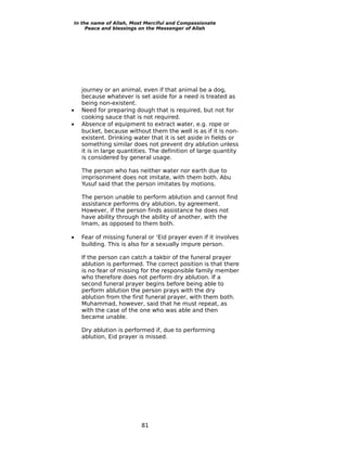 In the name of Allah, Most Merciful and Compassionate
     Peace and blessings on the Messenger of Allah




    journey or an animal, even if that animal be a dog,
    because whatever is set aside for a need is treated as
    being non-existent.
•   Need for preparing dough that is required, but not for
    cooking sauce that is not required.
•   Absence of equipment to extract water, e.g. rope or
    bucket, because without them the well is as if it is non-
    existent. Drinking water that it is set aside in fields or
    something similar does not prevent dry ablution unless
    it is in large quantities. The definition of large quantity
    is considered by general usage.

    The person who has neither water nor earth due to
    imprisonment does not imitate, with them both. Abu
    Yusuf said that the person imitates by motions.

    The person unable to perform ablution and cannot find
    assistance performs dry ablution, by agreement.
    However, if the person finds assistance he does not
    have ability through the ability of another, with the
    Imam, as opposed to them both.

•   Fear of missing funeral or ‘Eid prayer even if it involves
    building. This is also for a sexually impure person.

    If the person can catch a takbir of the funeral prayer
    ablution is performed. The correct position is that there
    is no fear of missing for the responsible family member
    who therefore does not perform dry ablution. If a
    second funeral prayer begins before being able to
    perform ablution the person prays with the dry
    ablution from the first funeral prayer, with them both.
    Muhammad, however, said that he must repeat, as
    with the case of the one who was able and then
    became unable.

    Dry ablution is performed if, due to performing
    ablution, Eid prayer is missed.




                          81
 